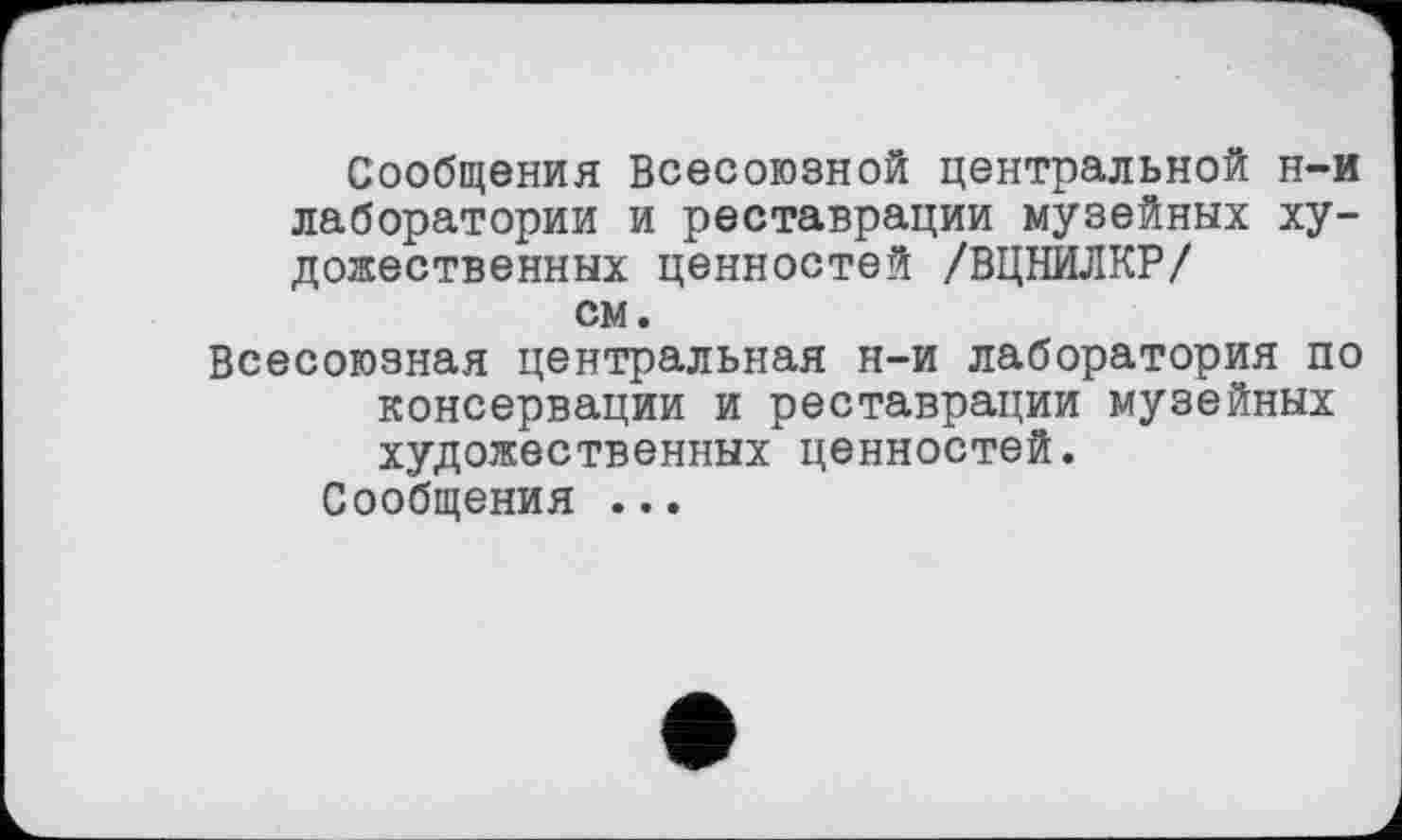 ﻿Сообщения Всесоюзной центральной н-и лаборатории и реставрации музейных художественных ценностей /ВЦНИЛКР/ см.
Всесоюзная центральная н-и лаборатория по консервации и реставрации музейных художественных ценностей.
Сообщения ...